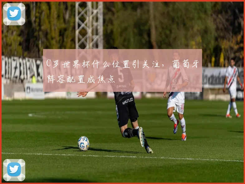 C罗世界杯什么位置引关注，葡萄牙阵容配置成焦点