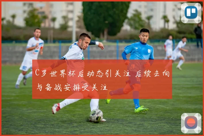 C罗世界杯后动态引关注 后续去向与备战安排受关注