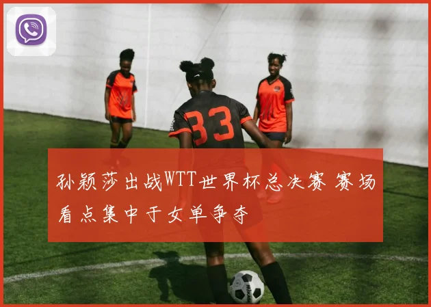 孙颖莎出战WTT世界杯总决赛 赛场看点集中于女单争夺