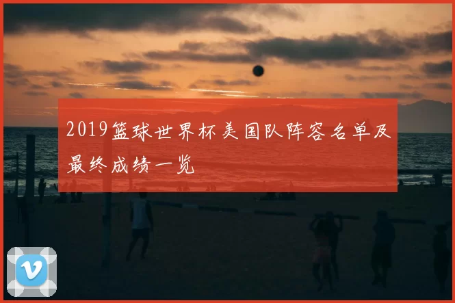 2019篮球世界杯美国队阵容名单及最终成绩一览