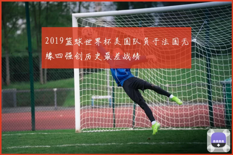 2019篮球世界杯美国队负于法国无缘四强创历史最差战绩