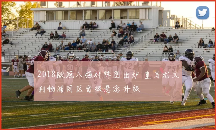 2018欧冠八强对阵图出炉 皇马尤文利物浦同区晋级悬念升级