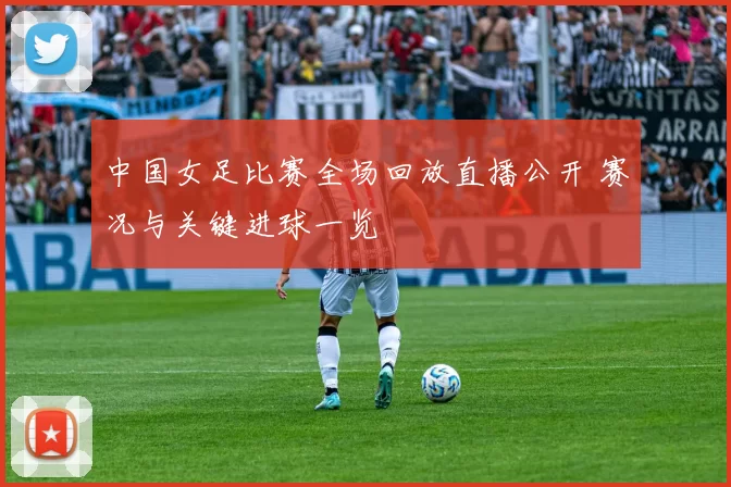 中国女足比赛全场回放直播公开 赛况与关键进球一览
