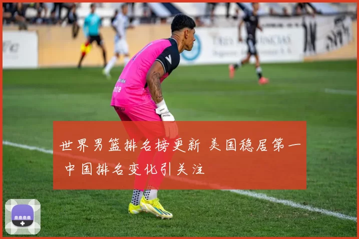 世界男篮排名榜更新 美国稳居第一 中国排名变化引关注