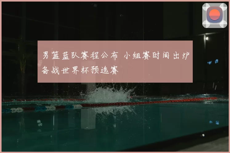 男篮蓝队赛程公布 小组赛时间出炉备战世界杯预选赛