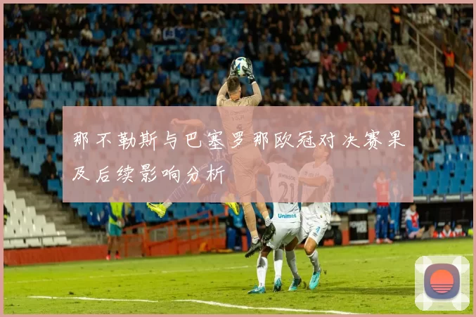 那不勒斯与巴塞罗那欧冠对决赛果及后续影响分析
