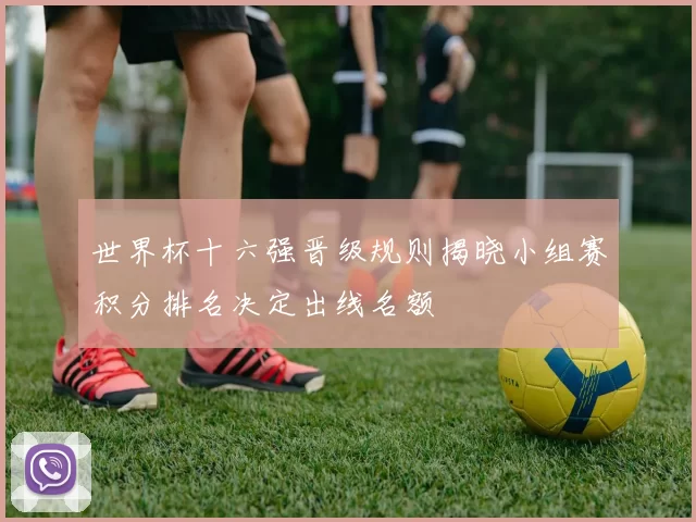 世界杯十六强晋级规则揭晓小组赛积分排名决定出线名额