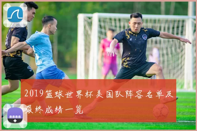 2019篮球世界杯美国队阵容名单及最终成绩一览