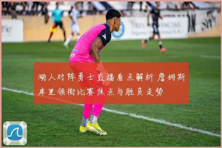 湖人对阵勇士直播看点解析 詹姆斯库里领衔比赛焦点与胜负走势