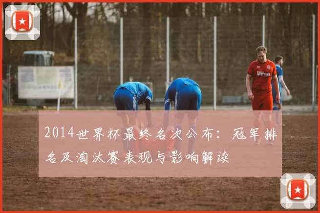 2014世界杯最终名次公布:冠军排名及淘汰赛表现与影响解读