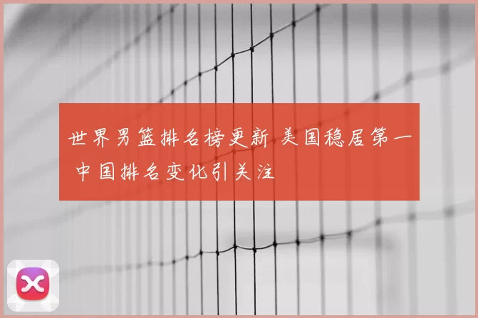 世界男篮排名榜更新 美国稳居第一 中国排名变化引关注