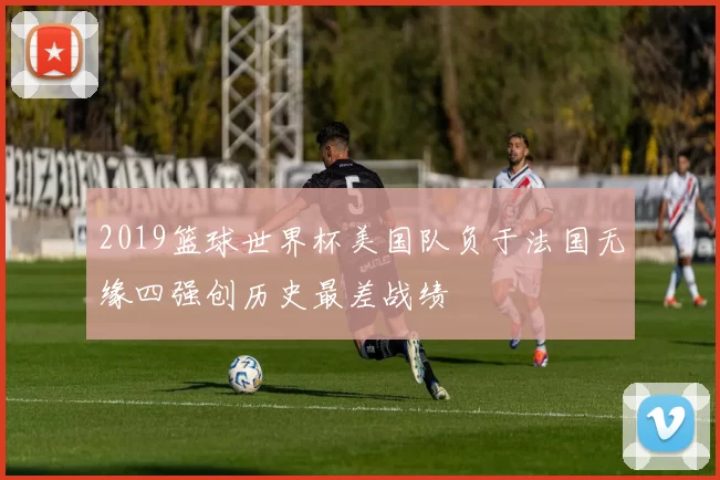 2019篮球世界杯美国队负于法国无缘四强创历史最差战绩