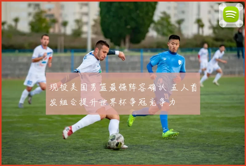 现役美国男篮最强阵容确认 五人首发组合提升世界杯争冠竞争力