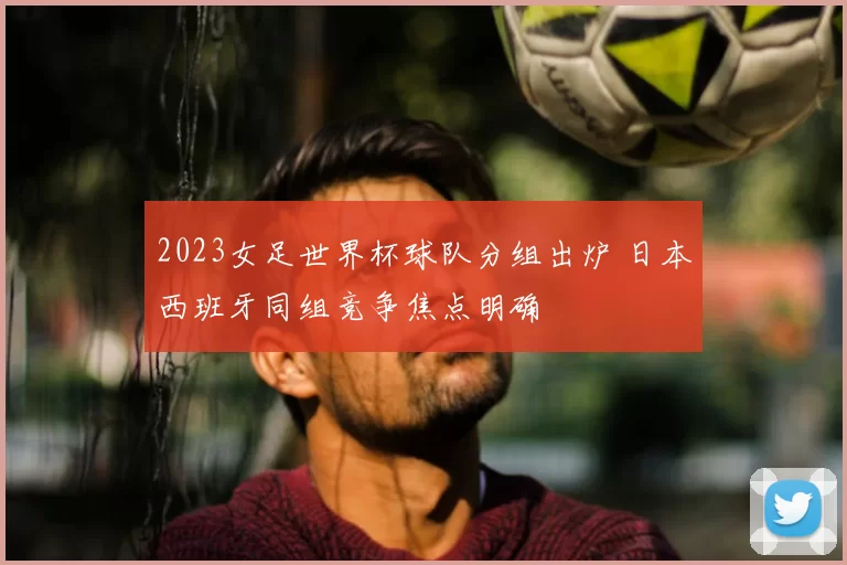 2023女足世界杯球队分组出炉 日本西班牙同组竞争焦点明确