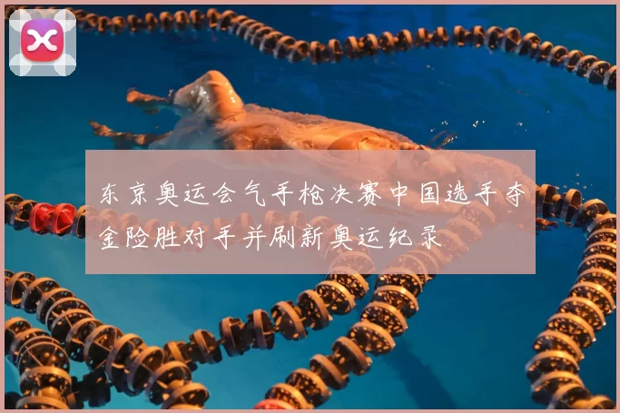 东京奥运会气手枪决赛中国选手夺金险胜对手并刷新奥运纪录