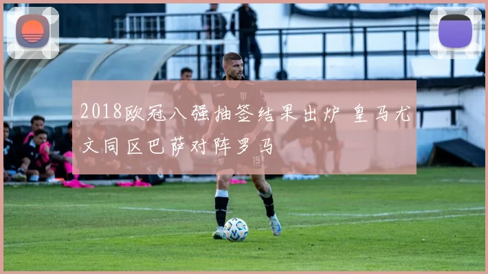 2018欧冠八强抽签结果出炉 皇马尤文同区巴萨对阵罗马